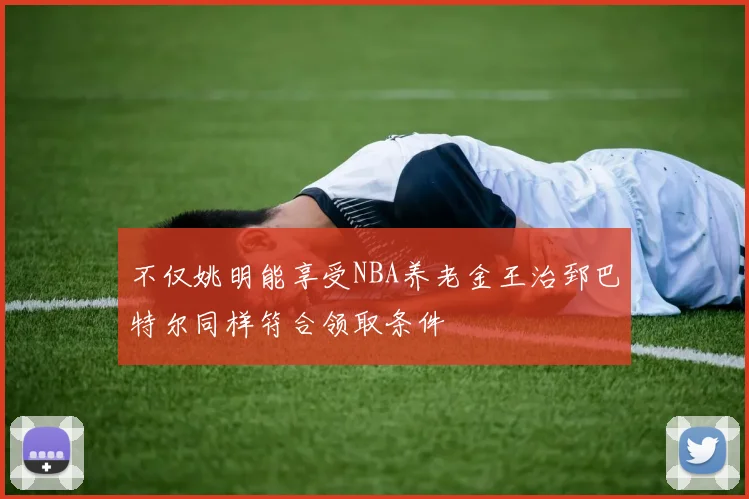 不仅姚明能享受NBA养老金王治郅巴特尔同样符合领取条件