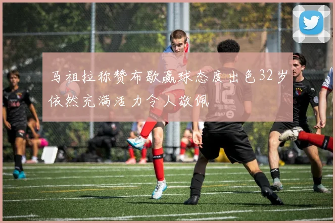 马祖拉称赞布歇赢球态度出色32岁依然充满活力令人敬佩