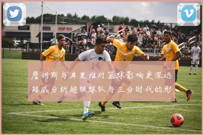 詹姆斯与库里谁对篮球影响更深远路威分析超级球队与三分时代的形成