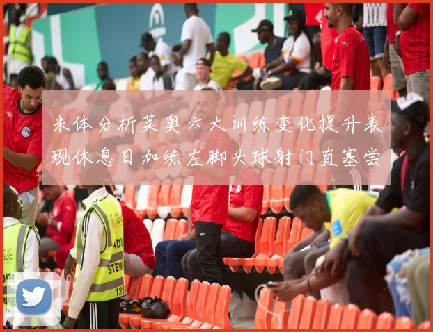 米体分析莱奥六大训练变化提升表现休息日加练左脚头球射门直塞尝试