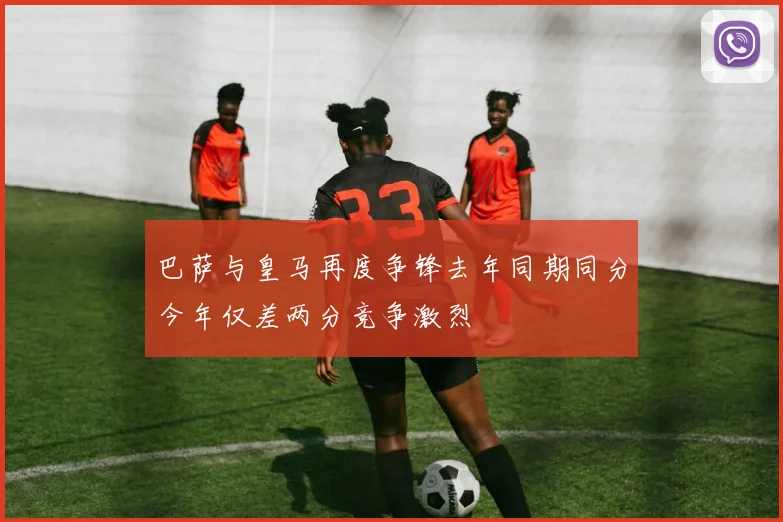 巴萨与皇马再度争锋去年同期同分今年仅差两分竞争激烈