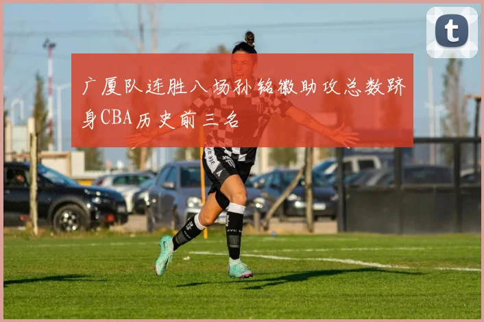 广厦队连胜八场孙铭徽助攻总数跻身CBA历史前三名