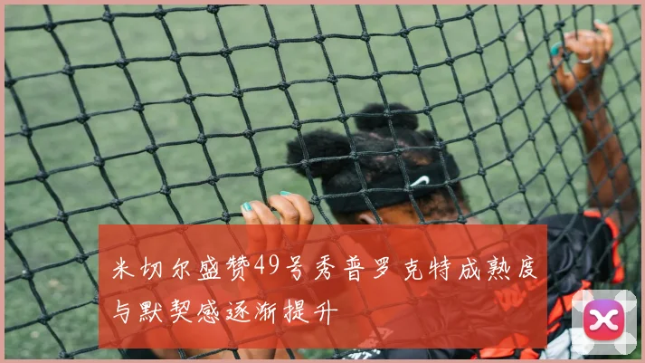 米切尔盛赞49号秀普罗克特成熟度与默契感逐渐提升