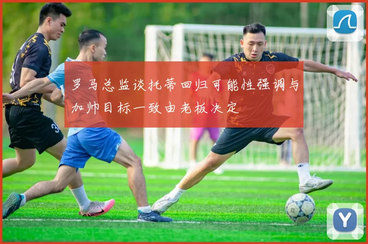 罗马总监谈托蒂回归可能性强调与加帅目标一致由老板决定