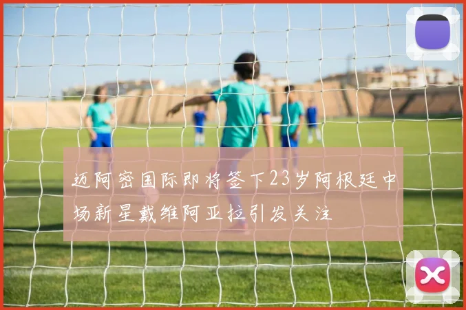 迈阿密国际即将签下23岁阿根廷中场新星戴维阿亚拉引发关注