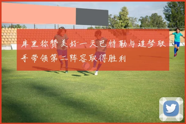 库里称赞美好一天巴特勒与追梦联手带领第二阵容取得胜利
