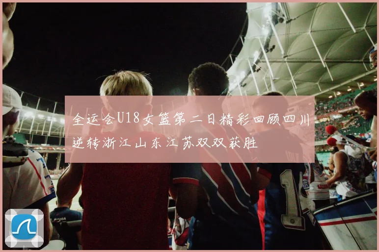 全运会U18女篮第二日精彩回顾四川逆转浙江山东江苏双双获胜