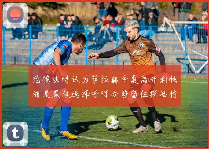 范德法特认为萨拉赫今夏离开利物浦是最佳选择呼吁冷静留住斯洛特