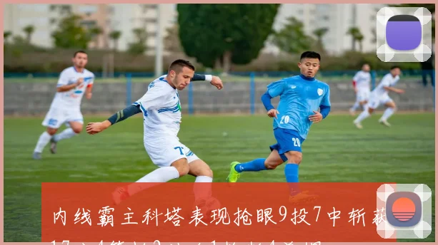 内线霸主科塔表现抢眼9投7中斩获17分4篮板2助攻1抢断4盖帽