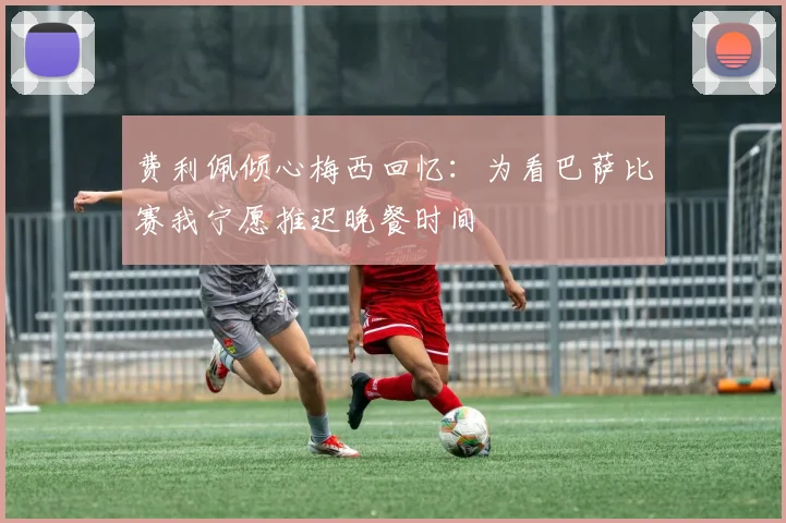 费利佩倾心梅西回忆：为看巴萨比赛我宁愿推迟晚餐时间