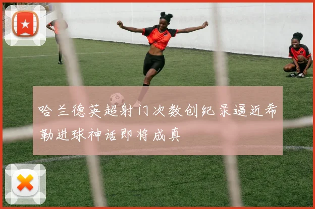 哈兰德英超射门次数创纪录逼近希勒进球神话即将成真