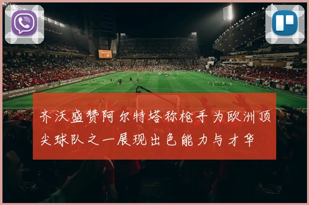 齐沃盛赞阿尔特塔称枪手为欧洲顶尖球队之一展现出色能力与才华