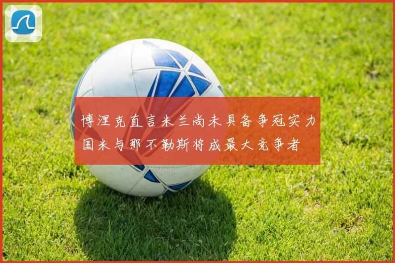 博涅克直言米兰尚未具备争冠实力国米与那不勒斯将成最大竞争者