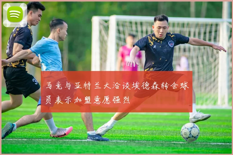 马竞与亚特兰大洽谈埃德森转会球员表示加盟意愿强烈