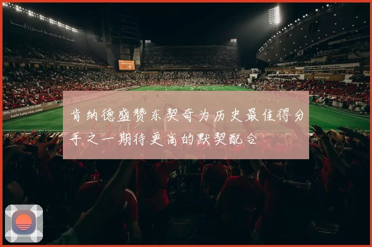 肯纳德盛赞东契奇为历史最佳得分手之一期待更高的默契配合