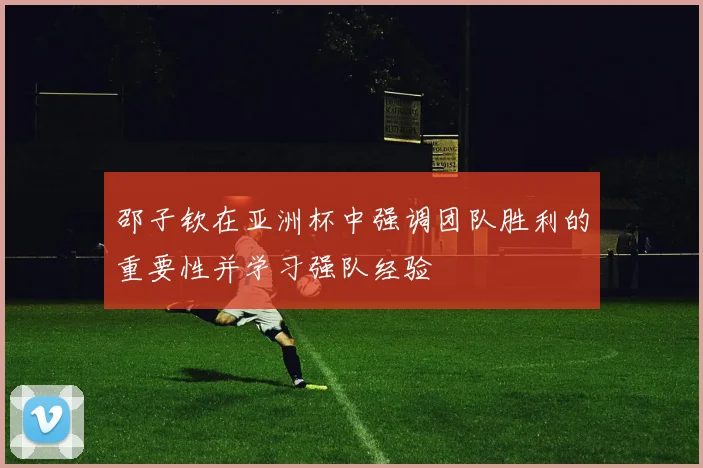 邵子钦在亚洲杯中强调团队胜利的重要性并学习强队经验