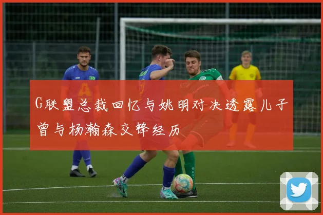 G联盟总裁回忆与姚明对决透露儿子曾与杨瀚森交锋经历