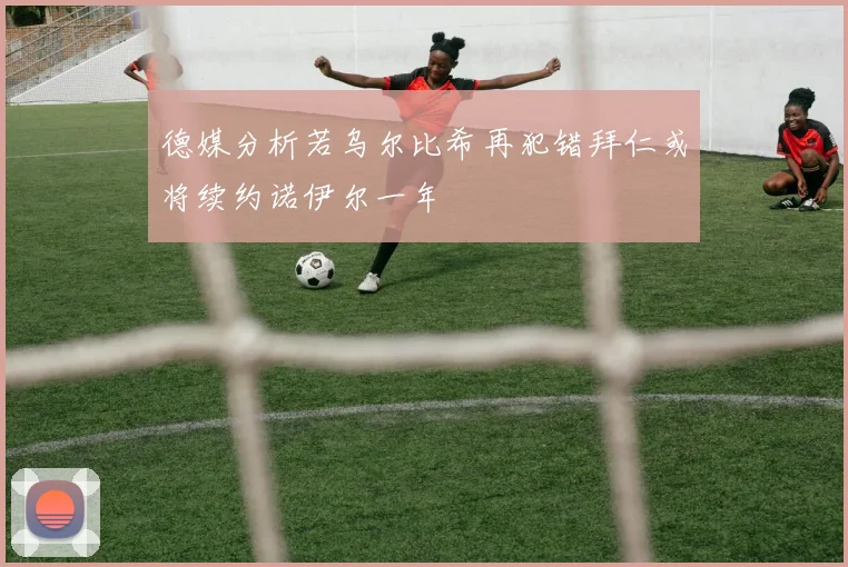 德媒分析若乌尔比希再犯错拜仁或将续约诺伊尔一年