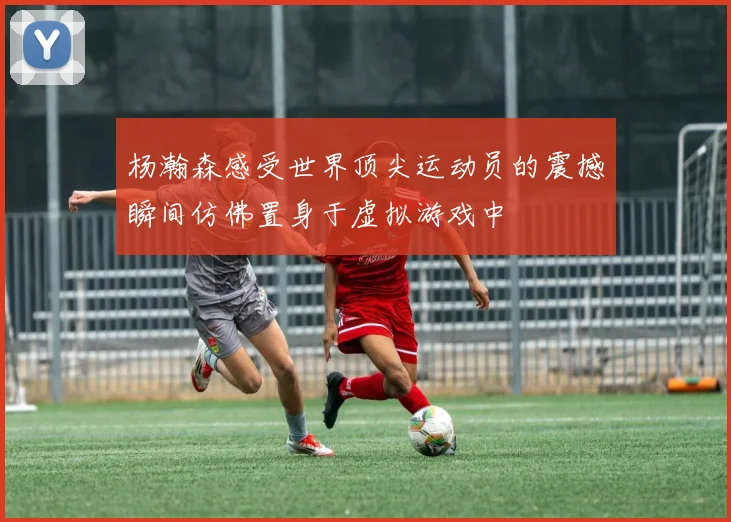 杨瀚森感受世界顶尖运动员的震撼瞬间仿佛置身于虚拟游戏中