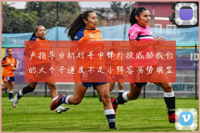 卢指导分析对手中锋外投威胁我们的大个子速度不足小阵容劣势明显