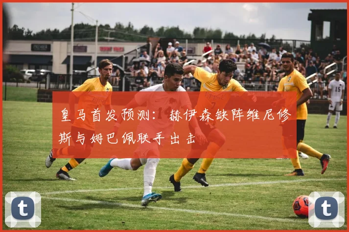 皇马首发预测：赫伊森缺阵维尼修斯与姆巴佩联手出击