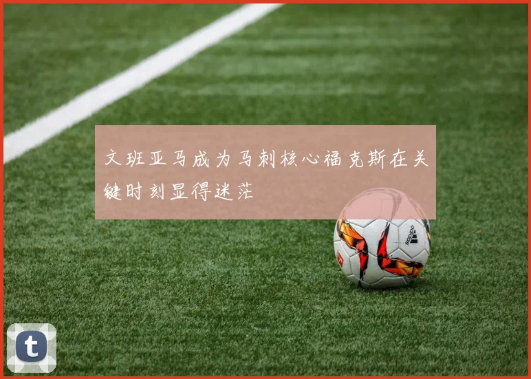 文班亚马成为马刺核心福克斯在关键时刻显得迷茫
